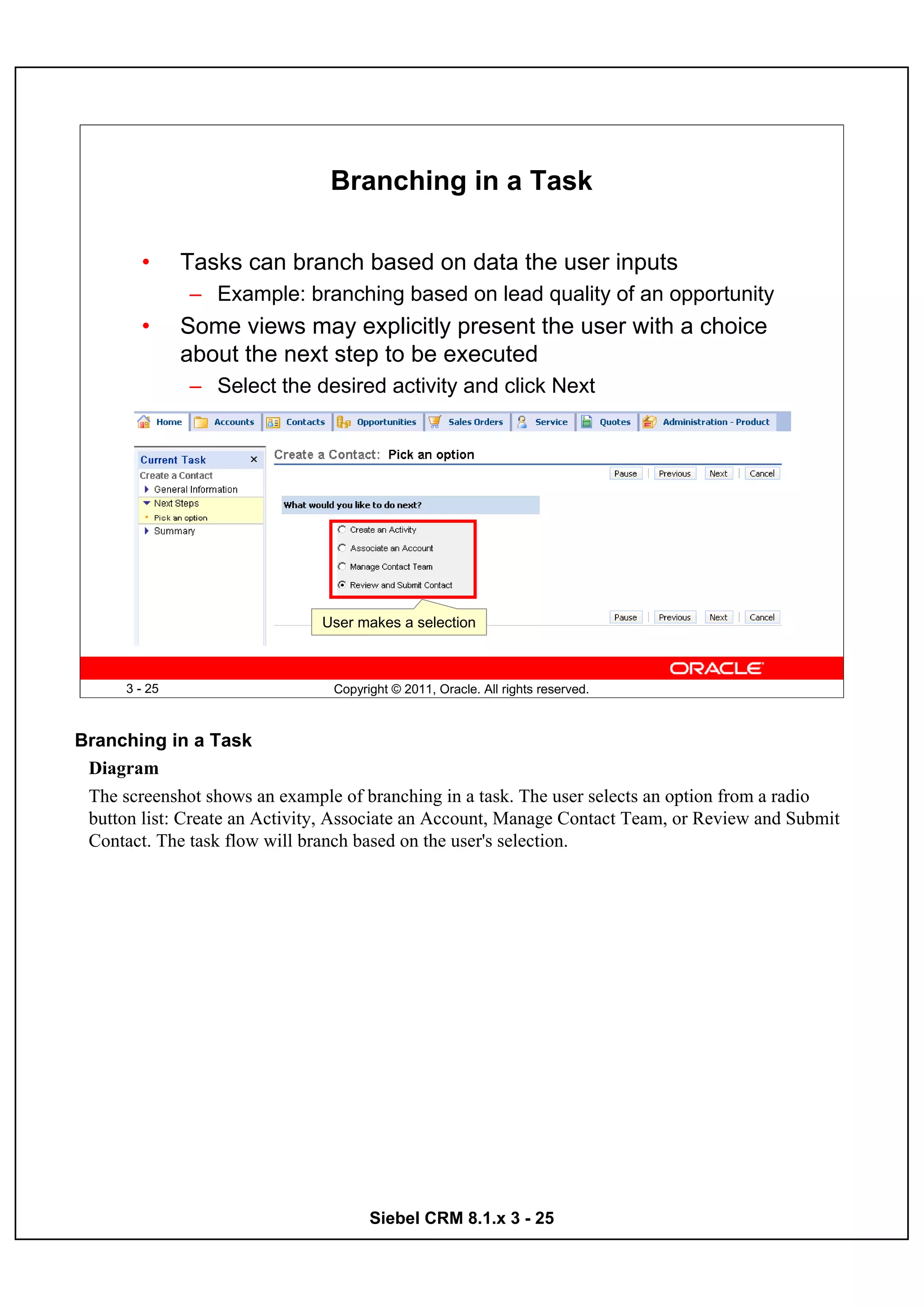 Branching in a Task

        •      Tasks can branch based on data the user inputs
               – Example: branching based on lead quality of an opportunity
        •      Some views may explicitly present the user with a choice
               about the next step to be executed
               – Select the desired activity and click Next




                               User makes a selection



      3 - 25                    Copyright © 2011, Oracle. All rights reserved.



Branching in a Task
 Diagram
 The screenshot shows an example of branching in a task. The user selects an option from a radio
 button list: Create an Activity, Associate an Account, Manage Contact Team, or Review and Submit
 Contact. The task flow will branch based on the user's selection.




                                      Siebel CRM 8.1.x 3 - 25
 