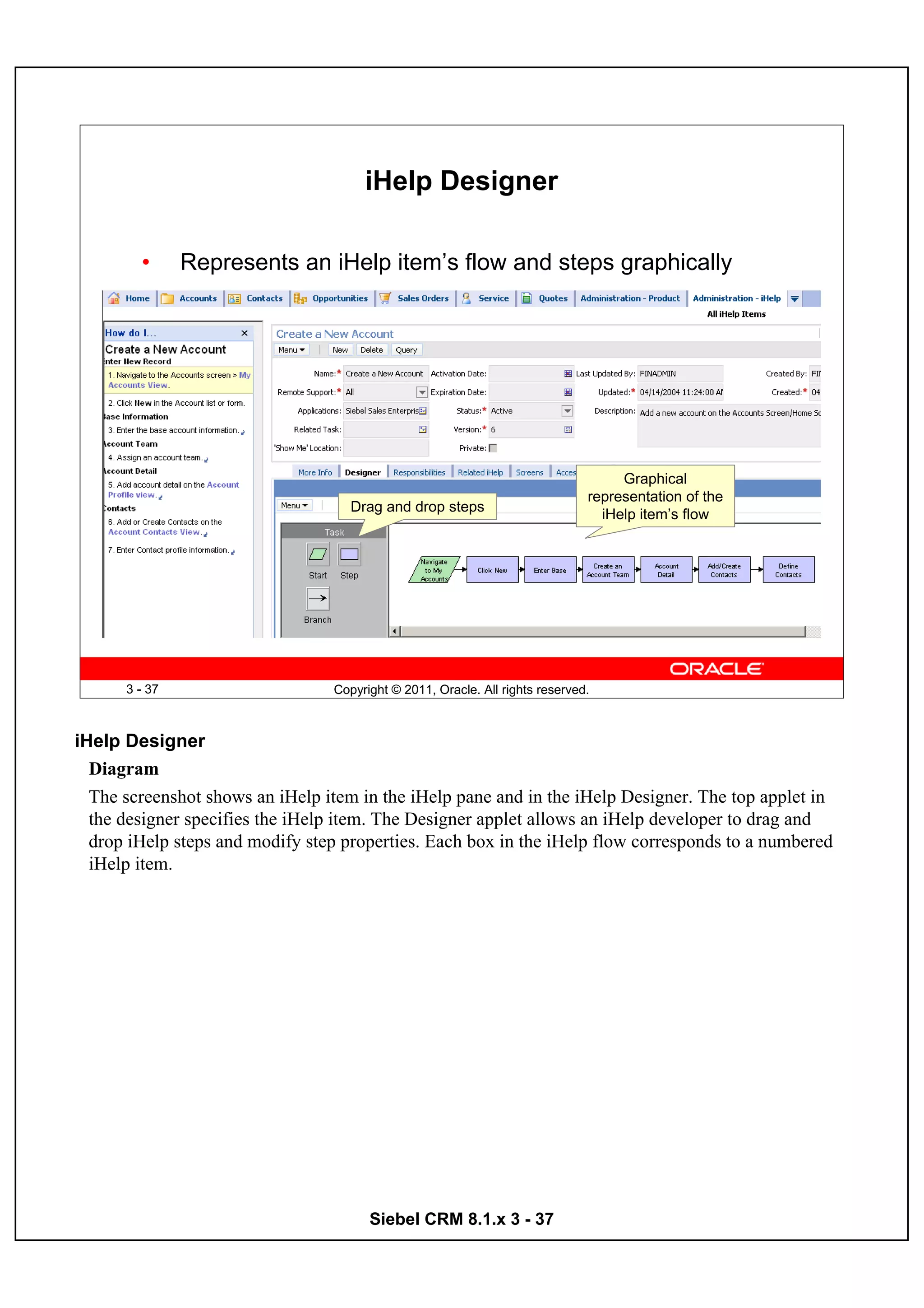 iHelp Designer

        •      Represents an iHelp item’s flow and steps graphically




                                                                                   Graphical
                                                                              representation of the
                                    Drag and drop steps
                                                                                iHelp item’s flow




      3 - 37                     Copyright © 2011, Oracle. All rights reserved.



iHelp Designer
  Diagram
  The screenshot shows an iHelp item in the iHelp pane and in the iHelp Designer. The top applet in
  the designer specifies the iHelp item. The Designer applet allows an iHelp developer to drag and
  drop iHelp steps and modify step properties. Each box in the iHelp flow corresponds to a numbered
  iHelp item.




                                       Siebel CRM 8.1.x 3 - 37
 