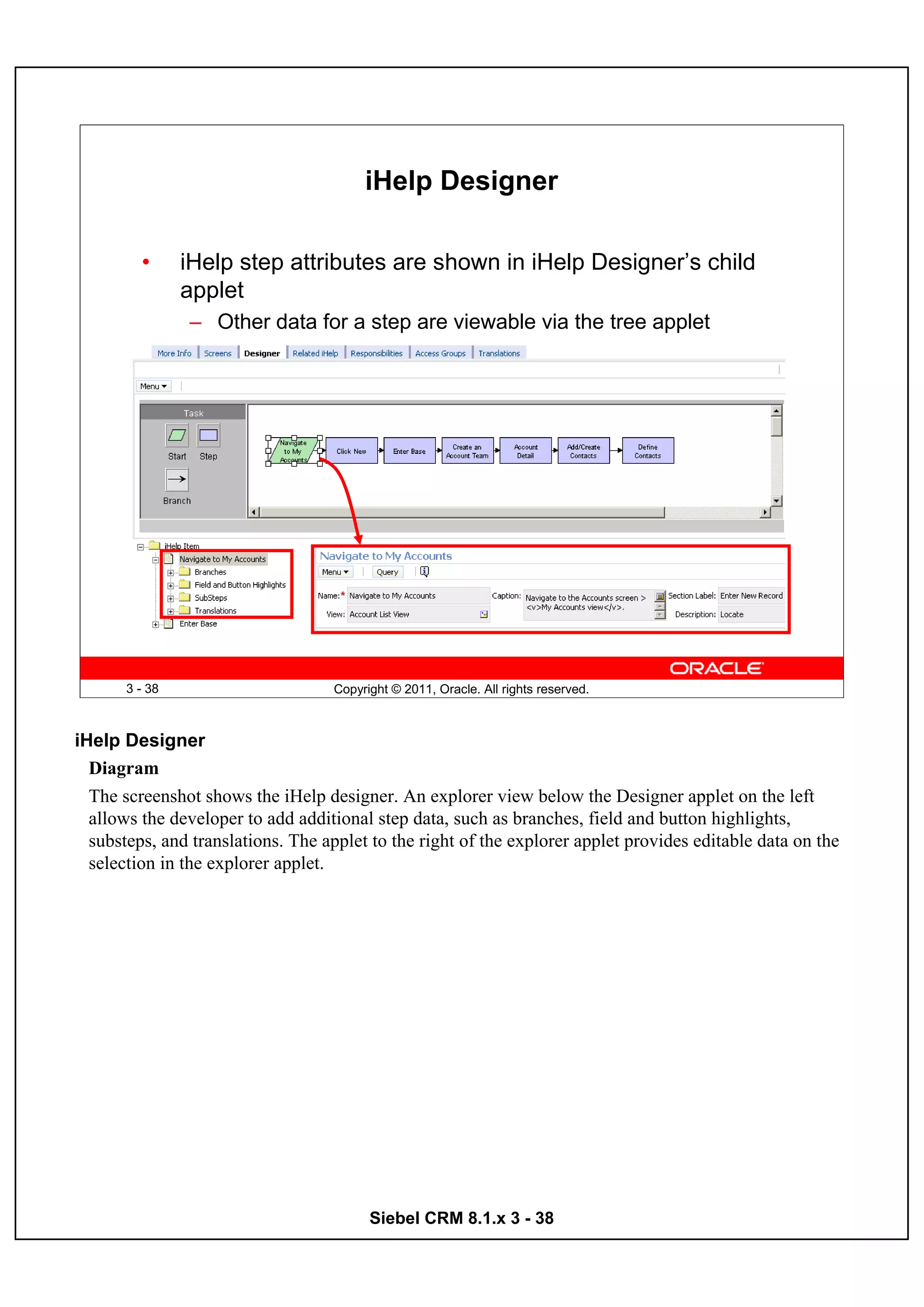iHelp Designer

         •      iHelp step attributes are shown in iHelp Designer’s child
                applet
                – Other data for a step are viewable via the tree applet




       3 - 38                      Copyright © 2011, Oracle. All rights reserved.



iHelp Designer
  Diagram
  The screenshot shows the iHelp designer. An explorer view below the Designer applet on the left
  allows the developer to add additional step data, such as branches, field and button highlights,
  substeps, and translations. The applet to the right of the explorer applet provides editable data on the
  selection in the explorer applet.




                                         Siebel CRM 8.1.x 3 - 38
 