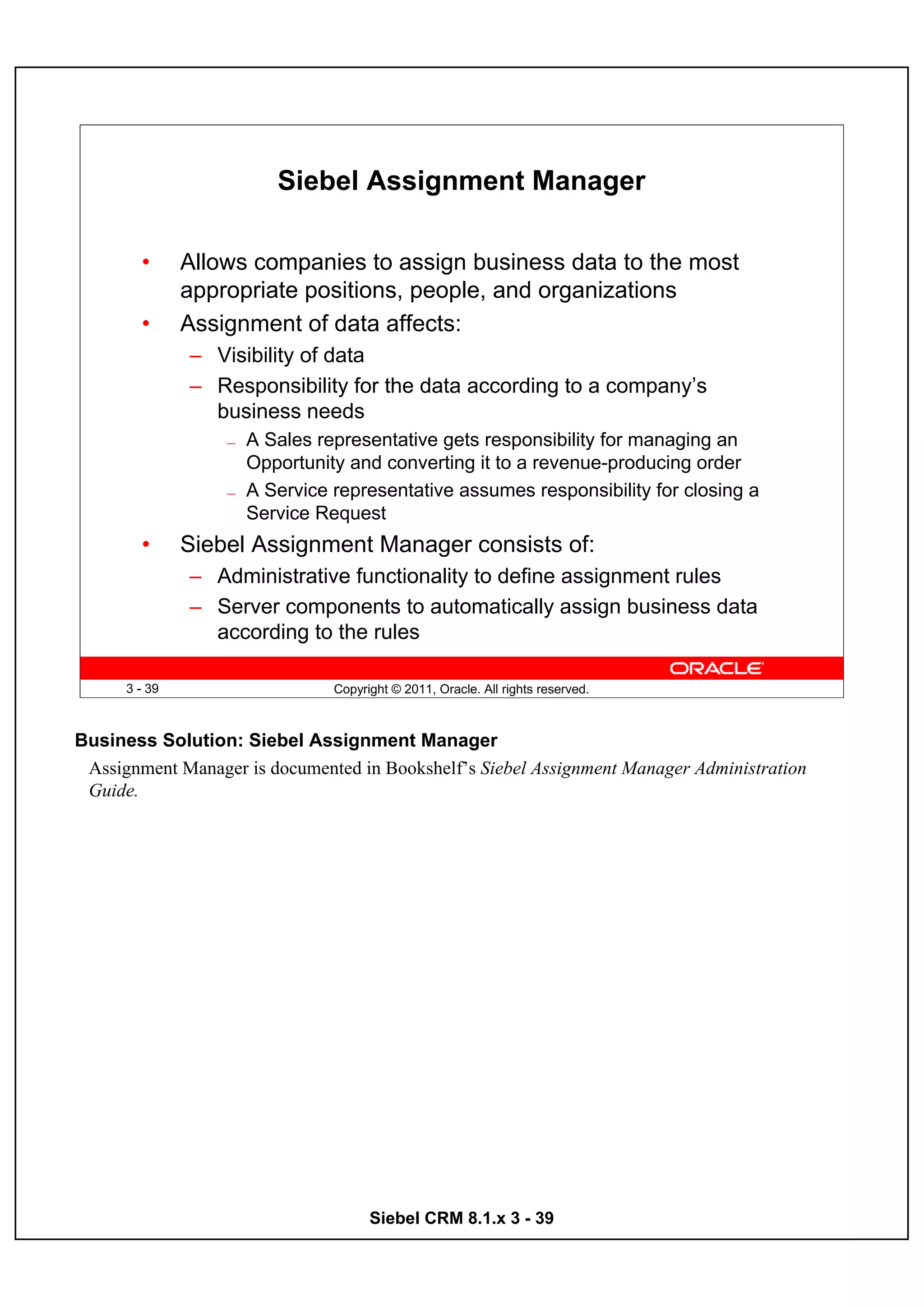 Siebel Assignment Manager

        •      Allows companies to assign business data to the most
               appropriate positions, people, and organizations
        •      Assignment of data affects:
               – Visibility of data
               – Responsibility for the data according to a company’s
                 business needs
                   —   A Sales representative gets responsibility for managing an
                       Opportunity and converting it to a revenue-producing order
                   —   A Service representative assumes responsibility for closing a
                       Service Request
        •      Siebel Assignment Manager consists of:
               – Administrative functionality to define assignment rules
               – Server components to automatically assign business data
                 according to the rules

      3 - 39                     Copyright © 2011, Oracle. All rights reserved.



Business Solution: Siebel Assignment Manager
 Assignment Manager is documented in Bookshelf’s Siebel Assignment Manager Administration
 Guide.




                                       Siebel CRM 8.1.x 3 - 39
 