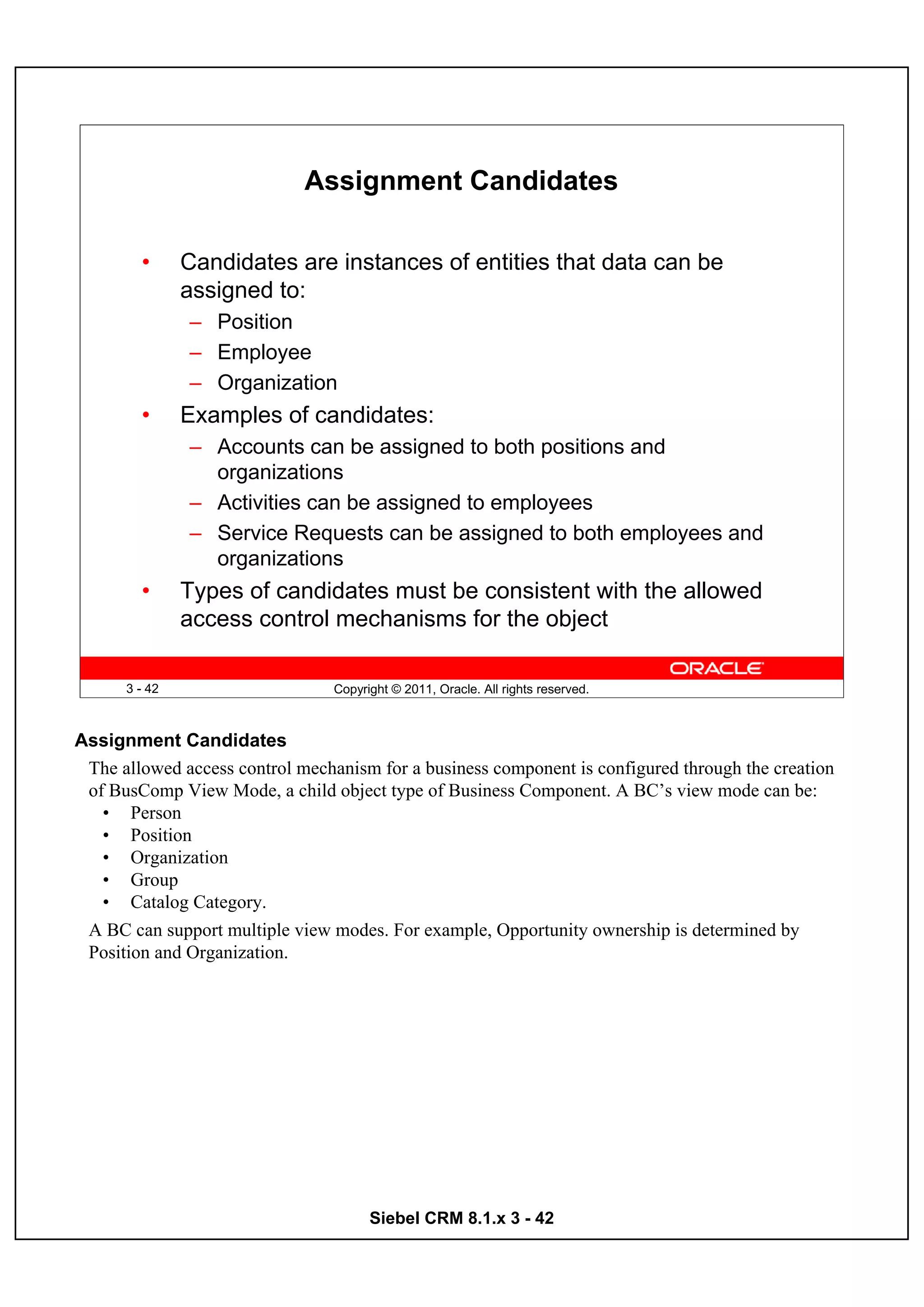 Assignment Candidates

        •      Candidates are instances of entities that data can be
               assigned to:
               – Position
               – Employee
               – Organization
        •      Examples of candidates:
               – Accounts can be assigned to both positions and
                 organizations
               – Activities can be assigned to employees
               – Service Requests can be assigned to both employees and
                 organizations
        •      Types of candidates must be consistent with the allowed
               access control mechanisms for the object

      3 - 42                     Copyright © 2011, Oracle. All rights reserved.



Assignment Candidates
 The allowed access control mechanism for a business component is configured through the creation
 of BusComp View Mode, a child object type of Business Component. A BC’s view mode can be:
   • Person
   • Position
   • Organization
   • Group
   • Catalog Category.
 A BC can support multiple view modes. For example, Opportunity ownership is determined by
 Position and Organization.




                                       Siebel CRM 8.1.x 3 - 42
 