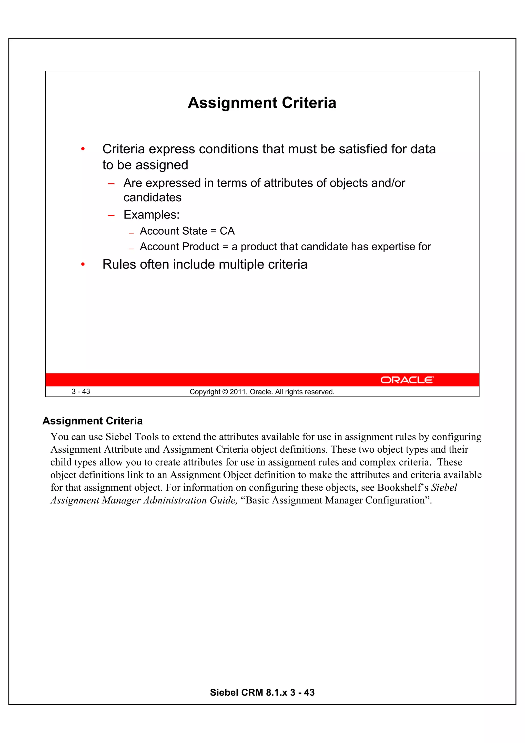 Assignment Criteria

         •     Criteria express conditions that must be satisfied for data
               to be assigned
               – Are expressed in terms of attributes of objects and/or
                 candidates
               – Examples:
                    —   Account State = CA
                    —   Account Product = a product that candidate has expertise for
         •     Rules often include multiple criteria




      3 - 43                       Copyright © 2011, Oracle. All rights reserved.



Assignment Criteria
 You can use Siebel Tools to extend the attributes available for use in assignment rules by configuring
 Assignment Attribute and Assignment Criteria object definitions. These two object types and their
 child types allow you to create attributes for use in assignment rules and complex criteria. These
 object definitions link to an Assignment Object definition to make the attributes and criteria available
 for that assignment object. For information on configuring these objects, see Bookshelf’s Siebel
 Assignment Manager Administration Guide, “Basic Assignment Manager Configuration”.




                                         Siebel CRM 8.1.x 3 - 43
 