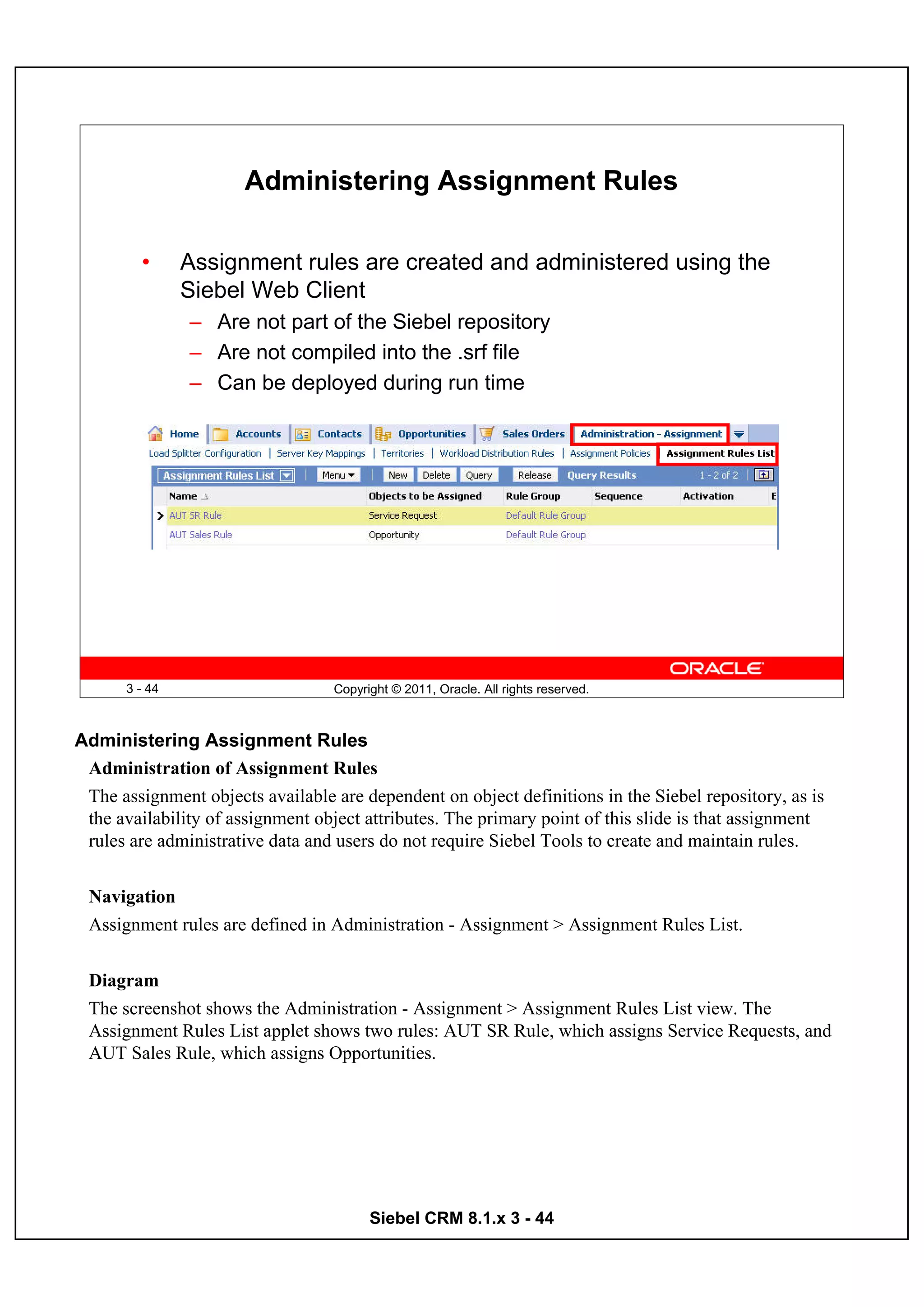 Administering Assignment Rules

         •     Assignment rules are created and administered using the
               Siebel Web Client
               – Are not part of the Siebel repository
               – Are not compiled into the .srf file
               – Can be deployed during run time




      3 - 44                      Copyright © 2011, Oracle. All rights reserved.



Administering Assignment Rules
 Administration of Assignment Rules
 The assignment objects available are dependent on object definitions in the Siebel repository, as is
 the availability of assignment object attributes. The primary point of this slide is that assignment
 rules are administrative data and users do not require Siebel Tools to create and maintain rules.


 Navigation
 Assignment rules are defined in Administration - Assignment > Assignment Rules List.


 Diagram
 The screenshot shows the Administration - Assignment > Assignment Rules List view. The
 Assignment Rules List applet shows two rules: AUT SR Rule, which assigns Service Requests, and
 AUT Sales Rule, which assigns Opportunities.




                                        Siebel CRM 8.1.x 3 - 44
 