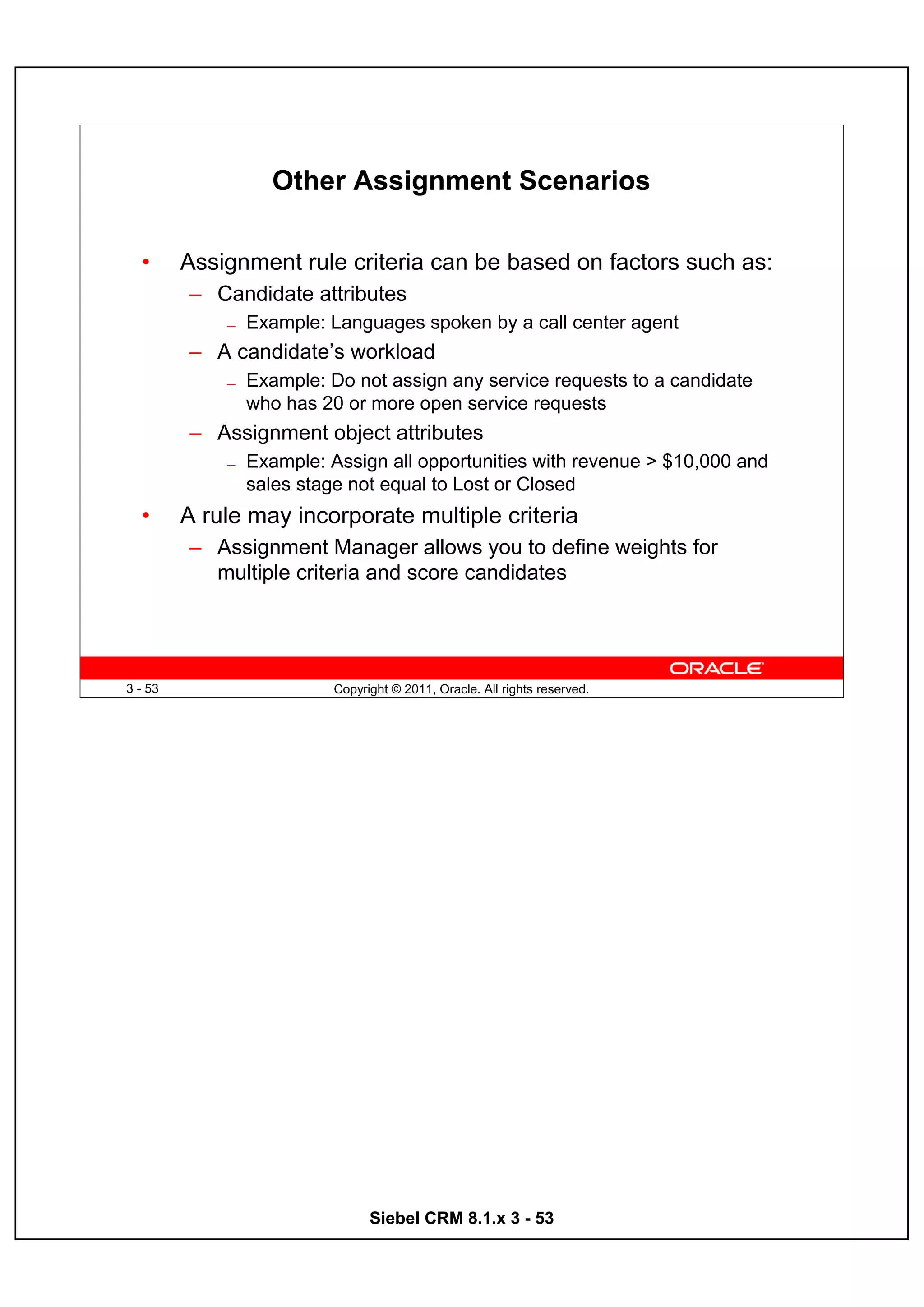 Other Assignment Scenarios

  •      Assignment rule criteria can be based on factors such as:
         – Candidate attributes
             —   Example: Languages spoken by a call center agent
         – A candidate’s workload
             —   Example: Do not assign any service requests to a candidate
                 who has 20 or more open service requests
         – Assignment object attributes
             —   Example: Assign all opportunities with revenue > $10,000 and
                 sales stage not equal to Lost or Closed
  •      A rule may incorporate multiple criteria
         – Assignment Manager allows you to define weights for
           multiple criteria and score candidates




3 - 53                     Copyright © 2011, Oracle. All rights reserved.




                                 Siebel CRM 8.1.x 3 - 53
 