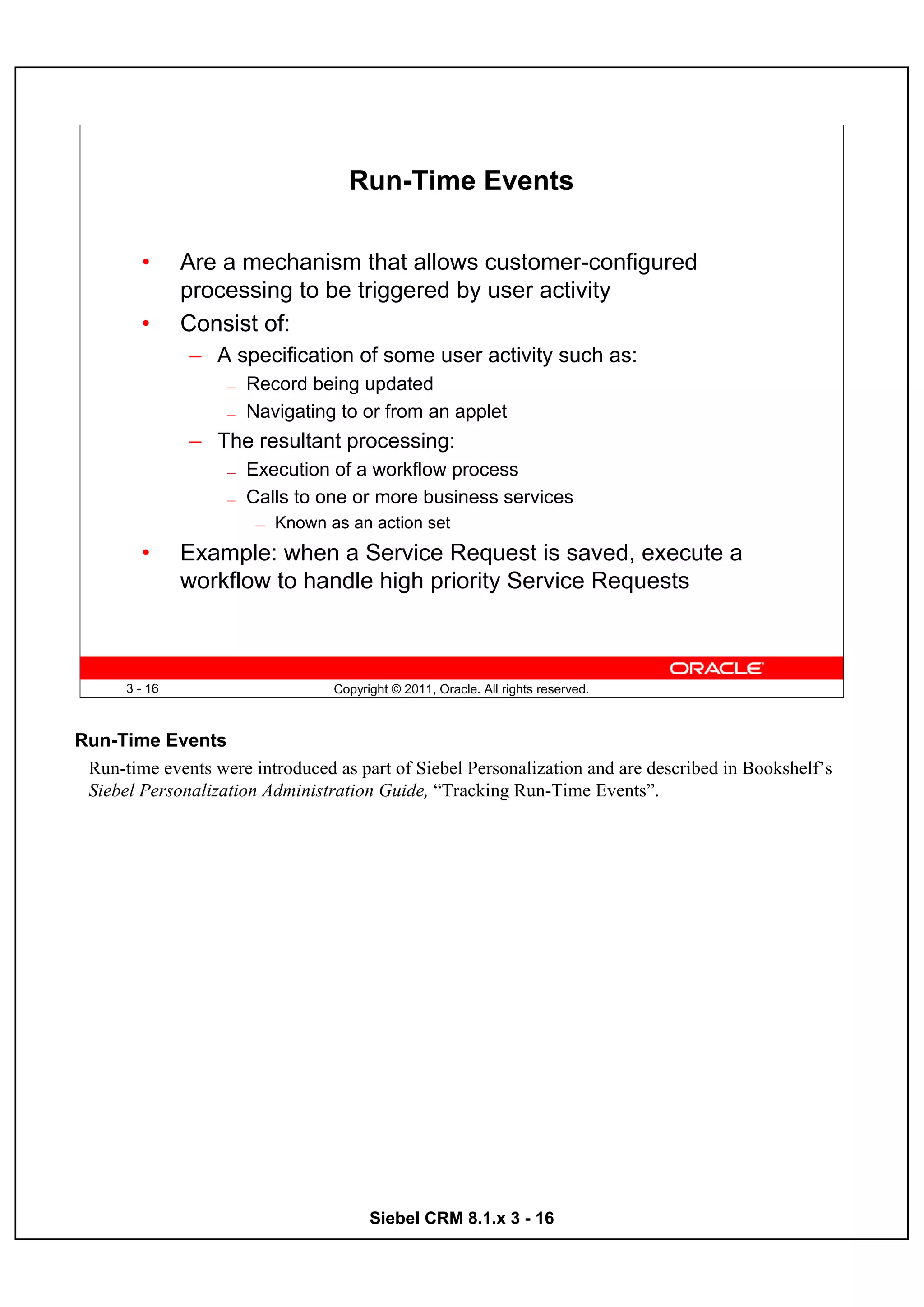Run-Time Events

        •      Are a mechanism that allows customer-configured
               processing to be triggered by user activity
        •      Consist of:
               – A specification of some user activity such as:
                   —   Record being updated
                   —   Navigating to or from an applet
               – The resultant processing:
                   —   Execution of a workflow process
                   —   Calls to one or more business services
                        —   Known as an action set
        •      Example: when a Service Request is saved, execute a
               workflow to handle high priority Service Requests



      3 - 16                       Copyright © 2011, Oracle. All rights reserved.



Run-Time Events
 Run-time events were introduced as part of Siebel Personalization and are described in Bookshelf’s
 Siebel Personalization Administration Guide, “Tracking Run-Time Events”.




                                         Siebel CRM 8.1.x 3 - 16
 