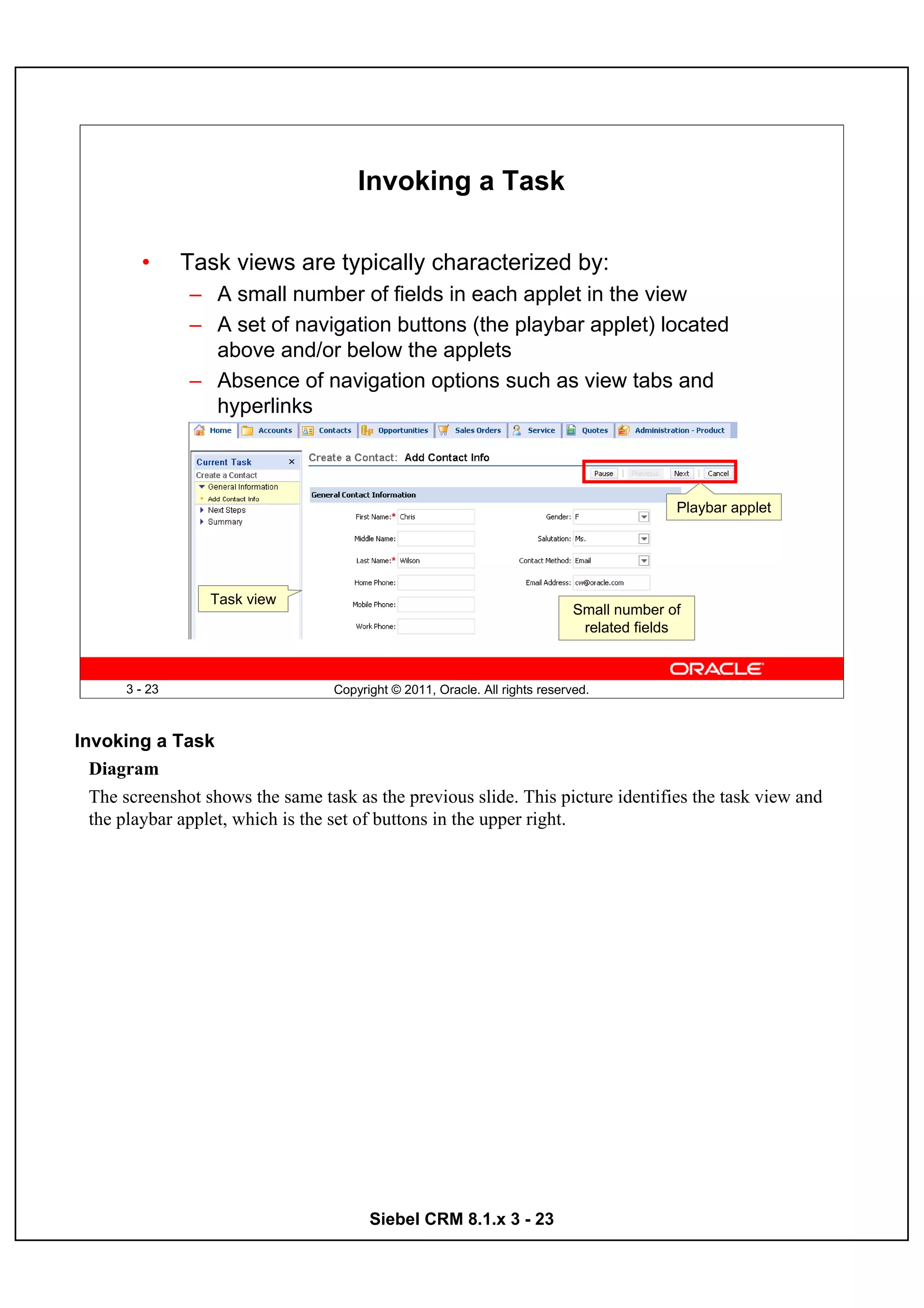 Invoking a Task

         •     Task views are typically characterized by:
               – A small number of fields in each applet in the view
               – A set of navigation buttons (the playbar applet) located
                 above and/or below the applets
               – Absence of navigation options such as view tabs and
                 hyperlinks



                                                                                            Playbar applet




                  Task view
                                                                              Small number of
                                                                               related fields



      3 - 23                       Copyright © 2011, Oracle. All rights reserved.



Invoking a Task
  Diagram
  The screenshot shows the same task as the previous slide. This picture identifies the task view and
  the playbar applet, which is the set of buttons in the upper right.




                                         Siebel CRM 8.1.x 3 - 23
 