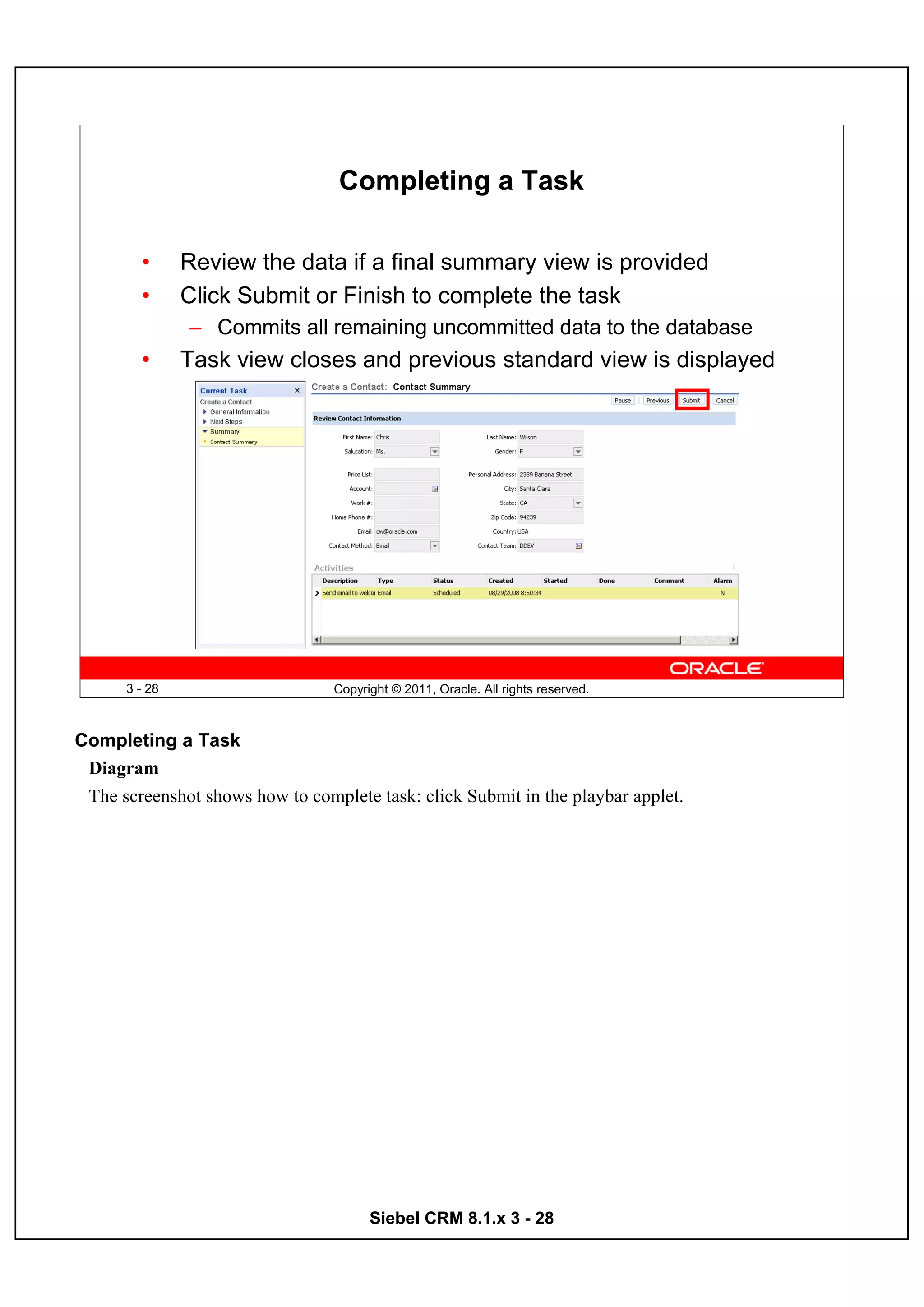 Completing a Task

        •      Review the data if a final summary view is provided
        •      Click Submit or Finish to complete the task
               – Commits all remaining uncommitted data to the database
        •      Task view closes and previous standard view is displayed




      3 - 28                     Copyright © 2011, Oracle. All rights reserved.



Completing a Task
 Diagram
 The screenshot shows how to complete task: click Submit in the playbar applet.




                                       Siebel CRM 8.1.x 3 - 28
 