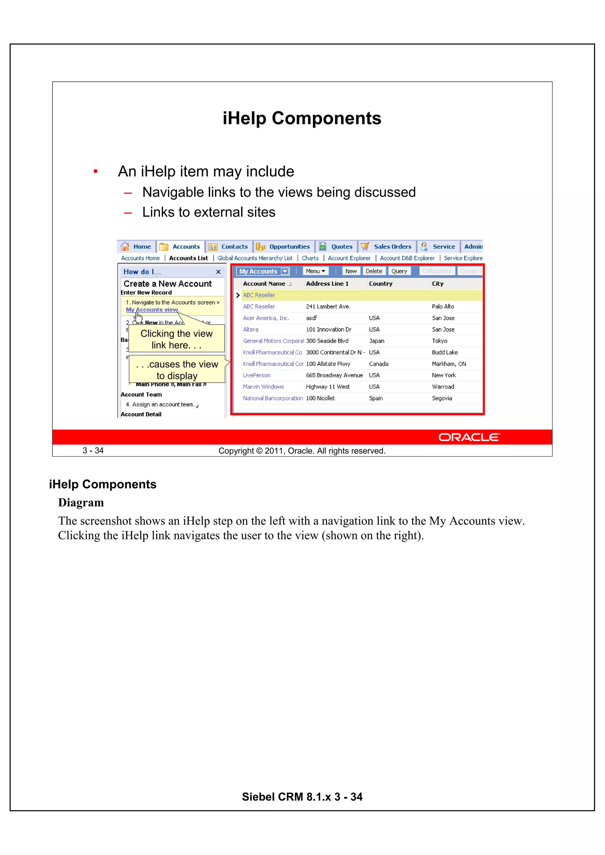 iHelp Components

        •      An iHelp item may include
               – Navigable links to the views being discussed
               – Links to external sites




                  Clicking the view
                     link here. . .
                 . . .causes the view
                       to display




      3 - 34                            Copyright © 2011, Oracle. All rights reserved.



iHelp Components
  Diagram
  The screenshot shows an iHelp step on the left with a navigation link to the My Accounts view.
  Clicking the iHelp link navigates the user to the view (shown on the right).




                                              Siebel CRM 8.1.x 3 - 34
 