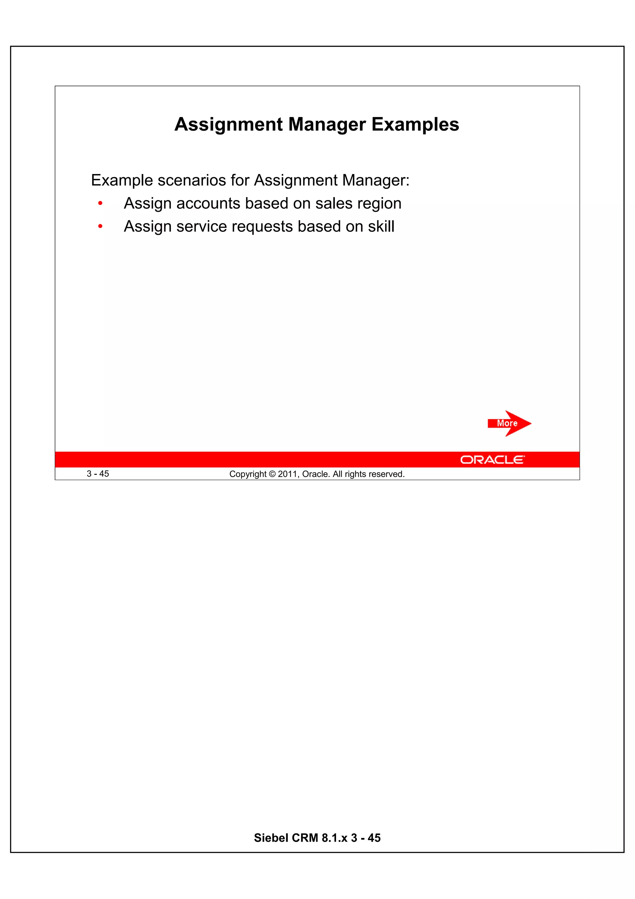 Assignment Manager Examples

 Example scenarios for Assignment Manager:
  • Assign accounts based on sales region
  • Assign service requests based on skill




3 - 45            Copyright © 2011, Oracle. All rights reserved.




                        Siebel CRM 8.1.x 3 - 45
 