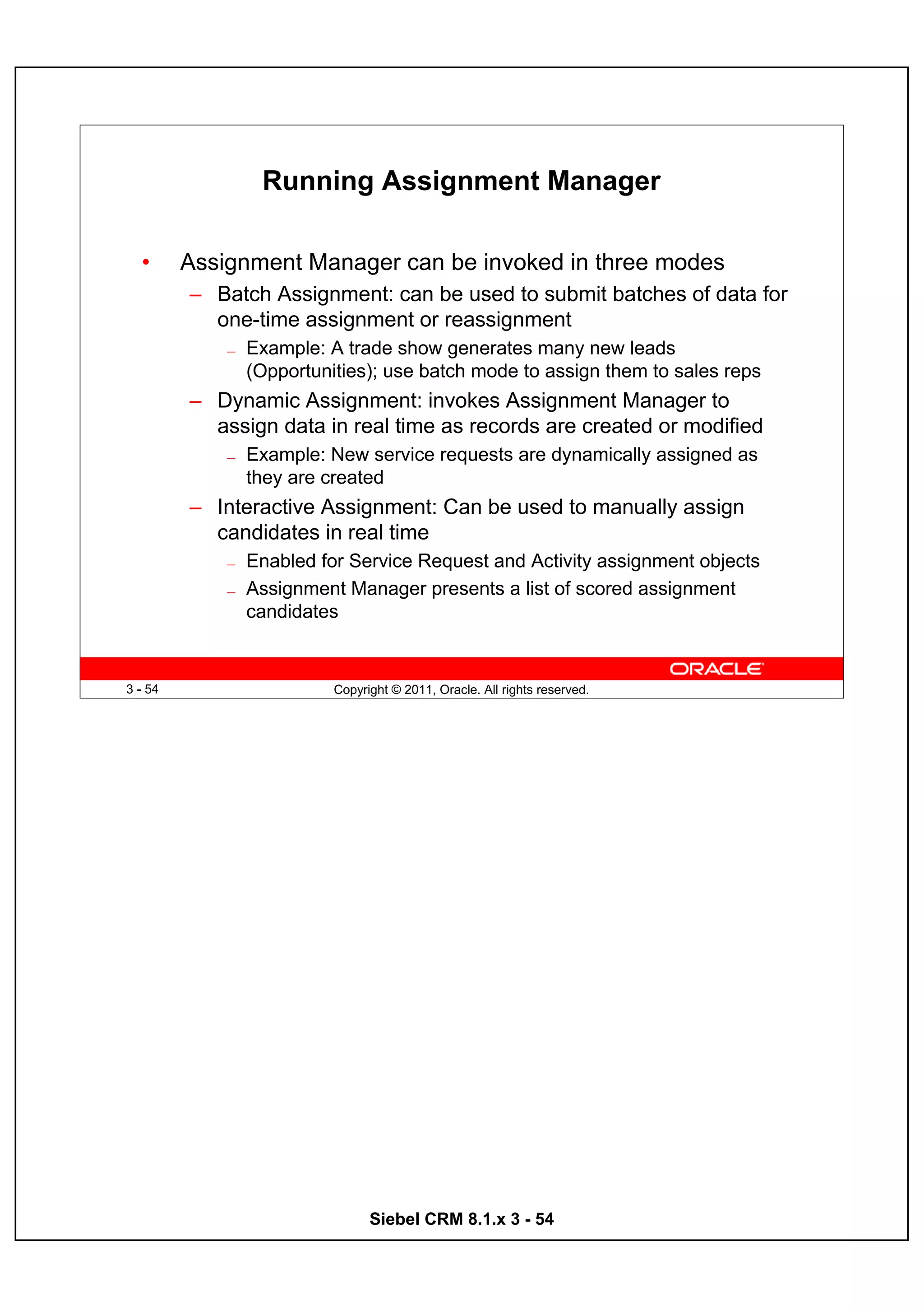 Running Assignment Manager

  •      Assignment Manager can be invoked in three modes
         – Batch Assignment: can be used to submit batches of data for
           one-time assignment or reassignment
             —   Example: A trade show generates many new leads
                 (Opportunities); use batch mode to assign them to sales reps
         – Dynamic Assignment: invokes Assignment Manager to
           assign data in real time as records are created or modified
             —   Example: New service requests are dynamically assigned as
                 they are created
         – Interactive Assignment: Can be used to manually assign
           candidates in real time
             —   Enabled for Service Request and Activity assignment objects
             —   Assignment Manager presents a list of scored assignment
                 candidates


3 - 54                     Copyright © 2011, Oracle. All rights reserved.




                                 Siebel CRM 8.1.x 3 - 54
 