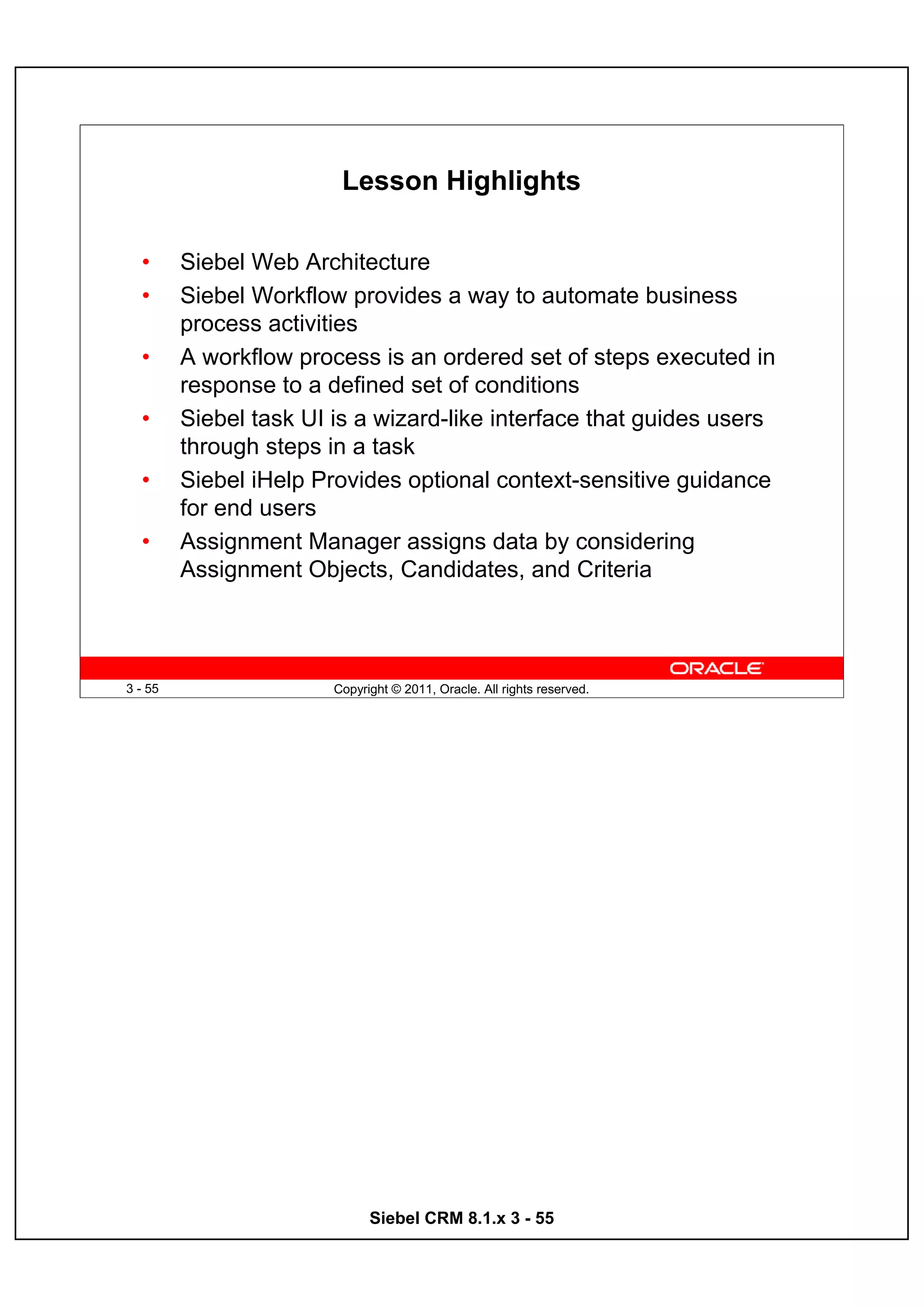 Lesson Highlights

  •      Siebel Web Architecture
  •      Siebel Workflow provides a way to automate business
         process activities
  •      A workflow process is an ordered set of steps executed in
         response to a defined set of conditions
  •      Siebel task UI is a wizard-like interface that guides users
         through steps in a task
  •      Siebel iHelp Provides optional context-sensitive guidance
         for end users
  •      Assignment Manager assigns data by considering
         Assignment Objects, Candidates, and Criteria



3 - 55                  Copyright © 2011, Oracle. All rights reserved.




                              Siebel CRM 8.1.x 3 - 55
 