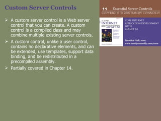Custom Server Controls A custom server control is a Web server control that you can create. A custom control is a compiled class and may combine multiple existing server controls.  A custom control, unlike a user control, contains no declarative elements, and can be extended, use templates, support data binding, and be redistributed in a precompiled assembly.  Partially covered in Chapter 14. 
