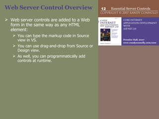 Web Server Control Overview Web server controls are added to a Web form in the same way as any HTML element: You can type the markup code in Source view in VS. You can use drag-and-drop from Source or Design view.  As well, you can programmatically add controls at runtime. 