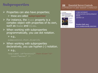 Subproperties Properties can also have properties;  these are called  subproperties .  For instance, the  Font  property is a complex object with properties of its own, such as  Name  and  Size .  When working with subproperties programmatically, you use dot notation. e.g.,  somecontrol.Font.Size=10; When working with subproperties declaratively, you use hyphen (-) notation. e.g.,  <asp:Label id="acontrol"  Font-Size="10"  runat="server" />   