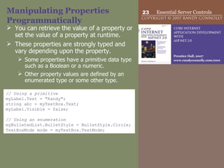 Manipulating Properties Programmatically You can retrieve the value of a property or set the value of a property at runtime.  These properties are strongly typed and vary depending upon the property.  Some properties have a primitive data type such as a Boolean or a numeric. Other property values are defined by an enumerated type or some other type.  // Using a primitive myLabel.Text = "Randy"; string abc = myTextBox.Text; myLabel.Visible = false; // Using an enumeration myBulletedList.BulletStyle = BulletStyle.Circle; TextBoxMode mode = myTextBox.TextMode;  