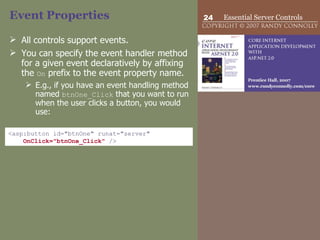 Event Properties All controls support events.  You can specify the event handler method for a given event declaratively by affixing the  On  prefix to the event property name.  E.g., if you have an event handling method named  btnOne_Click  that you want to run when the user clicks a button, you would use: <asp:button id="btnOne" runat="server"  OnClick="btnOne_Click"  /> 