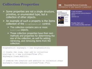 Collection Properties Some properties are not a single structure, primitive, or enumerated type, but a collection of other objects.  An example of such a property is the Items collection of the  DropDownList  control. This collection contains zero or more  ListItem  objects.  These collection properties have their own methods and properties for determining the size of the collection, as well for adding, retrieving, and removing items from the collection.  DropDownList drpSample = new DropDownList(); // Create the item, then add to collection ListItem li = new ListItem("Item 2"); drpSample.Items.Add(li); // Combine the creation and addition to collection steps drpSample.Items.Add(new ListItem("Item 1")); 