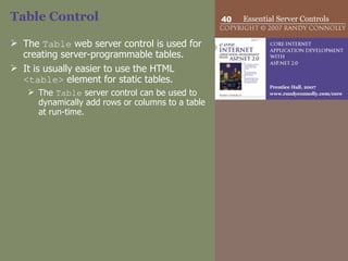 Table Control The  Table  web server control is used for creating server-programmable tables.  It is usually easier to use the HTML  <table>  element for static tables. The  Table  server control can be used to dynamically add rows or columns to a table at run-time.  