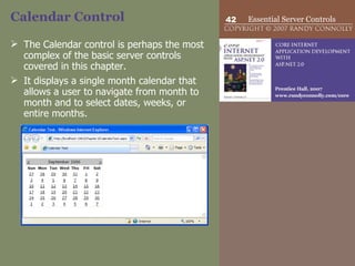 Calendar Control The Calendar control is perhaps the most complex of the basic server controls covered in this chapter.  It displays a single month calendar that allows a user to navigate from month to month and to select dates, weeks, or entire months.  