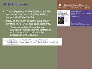 Style Elements The appearance of the Calendar control can be further customized by setting various  style   elements .  Many of the more complex web server controls in ASP.NET use style elements.  These are additional tags that are embedded within the parent control and which allow you to customize the appearance of that control.  <asp:calendar id="calTest" runat="server"> <titlestyle font-size="14px" font-bold="true" /> </asp:calendar>  