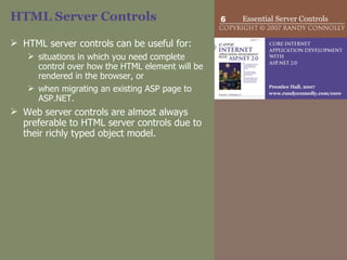 HTML Server Controls HTML server controls can be useful for: situations in which you need complete control over how the HTML element will be rendered in the browser, or  when migrating an existing ASP page to ASP.NET.  Web server controls are almost always preferable to HTML server controls due to their richly typed object model. 
