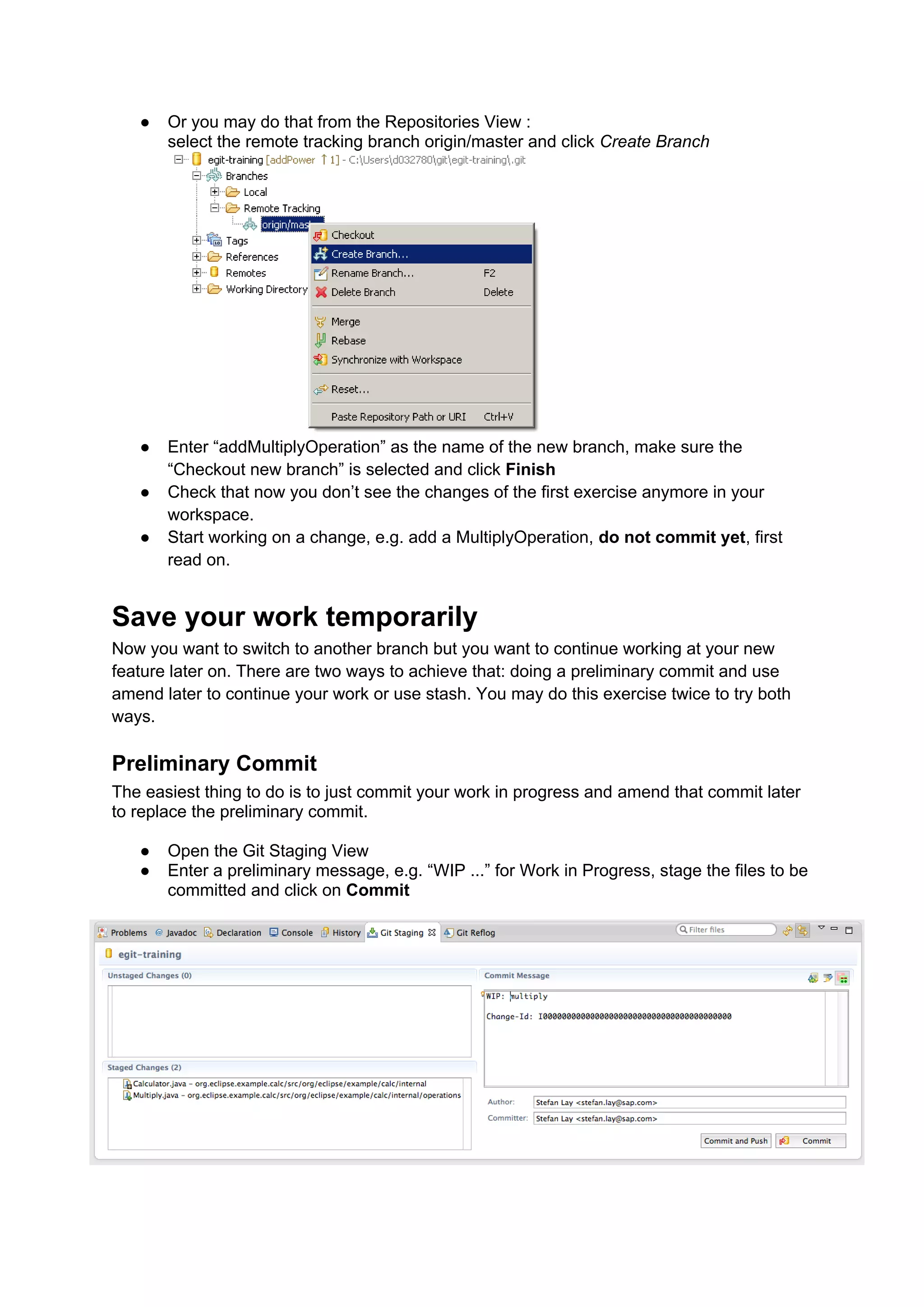 ● Or you may do that from the Repositories View :
select the remote tracking branch origin/master and click Create Branch
● Enter “addMultiplyOperation” as the name of the new branch, make sure the
“Checkout new branch” is selected and click Finish
● Check that now you don’t see the changes of the first exercise anymore in your
workspace.
● Start working on a change, e.g. add a MultiplyOperation, do not commit yet, first
read on.
Save your work temporarily
Now you want to switch to another branch but you want to continue working at your new
feature later on. There are two ways to achieve that: doing a preliminary commit and use
amend later to continue your work or use stash. You may do this exercise twice to try both
ways.
Preliminary Commit
The easiest thing to do is to just commit your work in progress and amend that commit later
to replace the preliminary commit.
● Open the Git Staging View
● Enter a preliminary message, e.g. “WIP ...” for Work in Progress, stage the files to be
committed and click on Commit
 