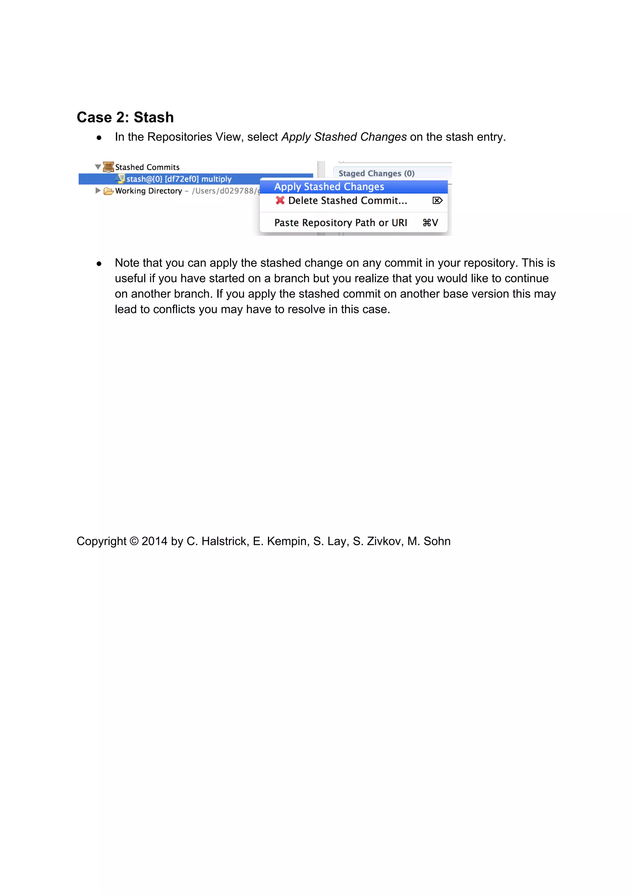 Case 2: Stash
● In the Repositories View, select Apply Stashed Changes on the stash entry.
● Note that you can apply the stashed change on any commit in your repository. This is
useful if you have started on a branch but you realize that you would like to continue
on another branch. If you apply the stashed commit on another base version this may
lead to conflicts you may have to resolve in this case.
Copyright © 2014 by C. Halstrick, E. Kempin, S. Lay, S. Zivkov, M. Sohn
 