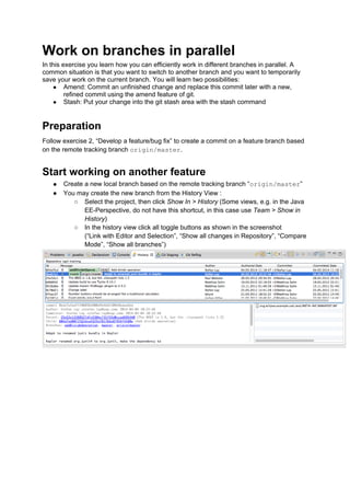 Work on branches in parallel
In this exercise you learn how you can efficiently work in different branches in parallel. A
common situation is that you want to switch to another branch and you want to temporarily
save your work on the current branch. You will learn two possibilities:
● Amend: Commit an unfinished change and replace this commit later with a new,
refined commit using the amend feature of git.
● Stash: Put your change into the git stash area with the stash command
Preparation
Follow exercise 2, “Develop a feature/bug fix” to create a commit on a feature branch based
on the remote tracking branch origin/master.
Start working on another feature
● Create a new local branch based on the remote tracking branch “origin/master”
● You may create the new branch from the History View :
○ Select the project, then click Show In > History (Some views, e.g. in the Java
EE-Perspective, do not have this shortcut, in this case use Team > Show in
History)
○ In the history view click all toggle buttons as shown in the screenshot
(“Link with Editor and Selection”, “Show all changes in Repository”, “Compare
Mode”, “Show all branches”)
 