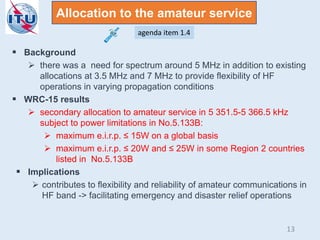  Background
 there was a need for spectrum around 5 MHz in addition to existing
allocations at 3.5 MHz and 7 MHz to provide flexibility of HF
operations in varying propagation conditions
 WRC-15 results
 secondary allocation to amateur service in 5 351.5-5 366.5 kHz
subject to power limitations in No.5.133B:
 maximum e.i.r.p. ≤ 15W on a global basis
 maximum e.i.r.p. ≤ 20W and ≤ 25W in some Region 2 countries
listed in No.5.133B
 Implications
 contributes to flexibility and reliability of amateur communications in
HF band -> facilitating emergency and disaster relief operations
Allocation to the amateur service
agenda item 1.4
13
 