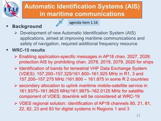  Background
 Development of new Automatic Identification System (AIS)
applications, aimed at improving maritime communications and
safety of navigation, required additional frequency resource
 WRC-15 results
 Enabling application-specific messages in AP18 chan. 2027, 2028;
protection AIS by prohibiting chan. 2078, 2019, 2079, 2020 for ships
 Identification of bands for terrestrial VHF Data Exchange System
(VDES): 157.200–157.325/161.800–161.925 MHz in R1, 3 and
157.200–157.275 MHz /161.800 – 161.875 in some R 2 countries
 secondary allocation to uplink maritime mobile-satellite service in
161.9375–161.9625 MHz/161.9875–162.0125 MHz for satellite
component of VDES; downlink will be considered at WRC-19
 VDES regional solution: identification of AP18 channels 80, 21, 81,
22, 82, 23 and 83 for digital systems in Regions 1 and 3
Automatic Identification Systems (AIS)
in maritime communications
agenda item 1.16
15
 