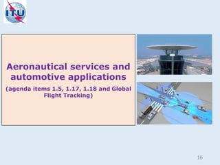 Aeronautical services and
automotive applications
(agenda items 1.5, 1.17, 1.18 and Global
Flight Tracking)
16
 