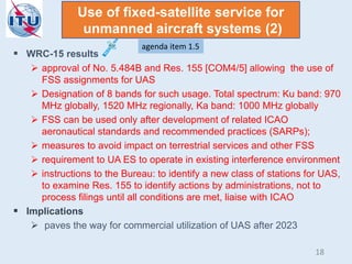  WRC-15 results
 approval of No. 5.484B and Res. 155 [COM4/5] allowing the use of
FSS assignments for UAS
 Designation of 8 bands for such usage. Total spectrum: Ku band: 970
MHz globally, 1520 MHz regionally, Ka band: 1000 MHz globally
 FSS can be used only after development of related ICAO
aeronautical standards and recommended practices (SARPs);
 measures to avoid impact on terrestrial services and other FSS
 requirement to UA ES to operate in existing interference environment
 instructions to the Bureau: to identify a new class of stations for UAS,
to examine Res. 155 to identify actions by administrations, not to
process filings until all conditions are met, liaise with ICAO
 Implications
 paves the way for commercial utilization of UAS after 2023
Use of fixed-satellite service for
unmanned aircraft systems (2)
agenda item 1.5
18
 