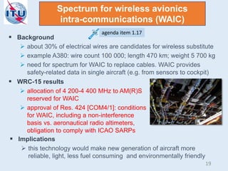 Spectrum for wireless avionics
intra-communications (WAIC)
 Background
 about 30% of electrical wires are candidates for wireless substitute
 example A380: wire count 100 000; length 470 km; weight 5 700 kg
 need for spectrum for WAIC to replace cables. WAIC provides
safety-related data in single aircraft (e.g. from sensors to cockpit)
 WRC-15 results
 allocation of 4 200-4 400 MHz to AM(R)S
reserved for WAIC
 approval of Res. 424 [COM4/1]: conditions
for WAIC, including a non-interference
basis vs. aeronautical radio altimeters,
obligation to comply with ICAO SARPs
 Implications
 this technology would make new generation of aircraft more
reliable, light, less fuel consuming and environmentally friendly
agenda item 1.17
19
 