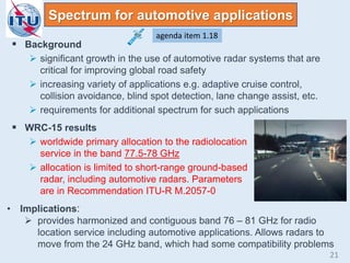 Spectrum for automotive applications
 Background
 significant growth in the use of automotive radar systems that are
critical for improving global road safety
 increasing variety of applications e.g. adaptive cruise control,
collision avoidance, blind spot detection, lane change assist, etc.
 requirements for additional spectrum for such applications
 WRC-15 results
 worldwide primary allocation to the radiolocation
service in the band 77.5-78 GHz
 allocation is limited to short-range ground-based
radar, including automotive radars. Parameters
are in Recommendation ITU-R M.2057-0
• Implications:
 provides harmonized and contiguous band 76 – 81 GHz for radio
location service including automotive applications. Allows radars to
move from the 24 GHz band, which had some compatibility problems
agenda item 1.18
21
 