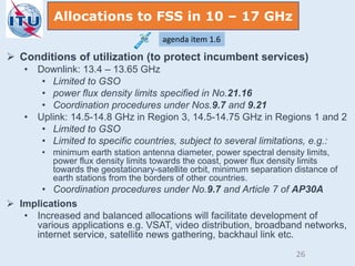  Conditions of utilization (to protect incumbent services)
• Downlink: 13.4 – 13.65 GHz
• Limited to GSO
• power flux density limits specified in No.21.16
• Coordination procedures under Nos.9.7 and 9.21
• Uplink: 14.5-14.8 GHz in Region 3, 14.5-14.75 GHz in Regions 1 and 2
• Limited to GSO
• Limited to specific countries, subject to several limitations, e.g.:
• minimum earth station antenna diameter, power spectral density limits,
power flux density limits towards the coast, power flux density limits
towards the geostationary-satellite orbit, minimum separation distance of
earth stations from the borders of other countries.
• Coordination procedures under No.9.7 and Article 7 of AP30A
 Implications
• Increased and balanced allocations will facilitate development of
various applications e.g. VSAT, video distribution, broadband networks,
internet service, satellite news gathering, backhaul link etc.
Allocations to FSS in 10 – 17 GHz
agenda item 1.6
26
 