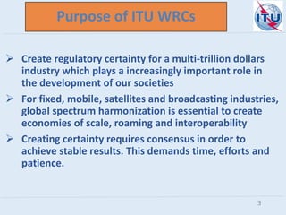 Purpose of ITU WRCs
 Create regulatory certainty for a multi-trillion dollars
industry which plays a increasingly important role in
the development of our societies
 For fixed, mobile, satellites and broadcasting industries,
global spectrum harmonization is essential to create
economies of scale, roaming and interoperability
 Creating certainty requires consensus in order to
achieve stable results. This demands time, efforts and
patience.
3
 