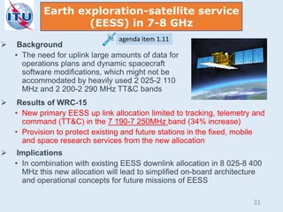 Earth exploration-satellite service
(EESS) in 7-8 GHz
agenda item 1.11
 Background
• The need for uplink large amounts of data for
operations plans and dynamic spacecraft
software modifications, which might not be
accommodated by heavily used 2 025-2 110
MHz and 2 200-2 290 MHz TT&C bands
 Results of WRC-15
• New primary EESS up link allocation limited to tracking, telemetry and
command (TT&C) in the 7 190-7 250MHz band (34% increase)
• Provision to protect existing and future stations in the fixed, mobile
and space research services from the new allocation
 Implications
• In combination with existing EESS downlink allocation in 8 025-8 400
MHz this new allocation will lead to simplified on-board architecture
and operational concepts for future missions of EESS
31
 