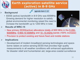  Background
• EESS (active) bandwidth in 8-9 GHz was 600MHz.
Growing demand for higher resolution to satisfy
global environmental monitoring raised the need to
increase the bandwidth up to 1200 MHz in total.
 Results of WRC-15
• New primary EESS(active) allocations totally of 600 MHz in the 9 200-
9300MHz, 9 900-10 000MHz and 10 -10.4GHz bands (100% increase)
• Provision to protect existing and future fixed and mobile stations
 Implications
• Development of modern broadband sensing technologies and space-
borne radars on active sensing EESS that provides high quality
measurements in all weather conditions with enhanced applications
for disaster relief and humanitarian aid, large-area coastal surveillance
Earth exploration-satellite service
(active) in 8-9 GHz
agenda item 1.12
32
 