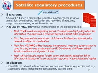  Background
Articles 9, 11 and 13 provide the regulatory procedures for advance
publication, coordination, notification and recording of frequency
assignments pertaining to satellite networks
 Results of WRC-15: various improvements of the procedures, e.g.:
• Mod. 11.49 to reduce regulatory period of suspension day-by-day when the
information of suspension is received beyond 6 month after suspension
• Sup. Requirement for submission of Advance Publication Information for
networks subject to coordination
• New Res. 40 (WRC-15) to increase transparency when one space station is
used to bring into use assignments to GSO networks at different orbital
locations within a short period of time
• Mod. 13.6 to include reason for BR’ query and specify period for BR to
inform administration of its conclusion in response to administrations’ replies
 Implications
• Facilitate the rational, efficient and economical use of radio frequencies and any
associated orbits, including the geostationary-satellite orbit.
Satellite regulatory procedures
agenda item 7
34
 