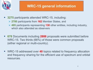  3275 participants attended WRC-15, including:
 2780 participants from 162 Member States, and
 495 participants representing 130 other entities, including industry,
which also attended as observers
 678 Documents including 2888 proposals were submitted before
WRC-15. Two thirds (66%) of those were common proposals
(either regional or multi-country).
 WRC-15 addressed over 40 topics related to frequency allocation
and frequency sharing for the efficient use of spectrum and orbital
resources.
WRC-15 general information
4
 