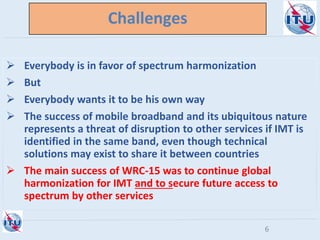 Challenges
 Everybody is in favor of spectrum harmonization
 But
 Everybody wants it to be his own way
 The success of mobile broadband and its ubiquitous nature
represents a threat of disruption to other services if IMT is
identified in the same band, even though technical
solutions may exist to share it between countries
 The main success of WRC-15 was to continue global
harmonization for IMT and to secure future access to
spectrum by other services
6
 