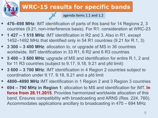 WRC-15 results for specific bands
 470–698 MHz: IMT identification of parts of this band for 14 Regions 2, 3
countries (9.21, non-interference basis). For R1: consideration at WRC-23
 1 427 – 1 518 MHz: IMT identification in R2 and 3. Also in R1, except
1452–1492 MHz that identified only in 54 R1 countries (9.21 for R.1, 3)
 3 300 – 3 400 MHz: allocation to, or upgrade of MS in 36 countries
worldwide. IMT identification in 33 R1, 6 R2 and 6 R3 countries
 3 400 – 3 600 MHz: upgrade of MS and identification for entire R.1, 2 and
for 11 R3 countries (subject to 9.17, 9.18, 9.21 and pfd limit)
 3 600 – 3 700 MHz: IMT identification in 4 Region 2 countries subject to
coordination under 9.17, 9.18, 9.21 and a pfd limit
 4800–4990 MHz IMT identification in 1 Region 2 and 3 Region 3 countries
 694 – 790 MHz in Region 1: allocation to MS and identification for IMT. In
force from 28.11.2015. Provides harmonized worldwide allocation of this
band. Ensures compatibility with broadcasting and ARNS (Res. 224, 760).
Accommodates applications ancillary to broadcasting in 470 – 694 MHz
agenda items 1.1 and 1.2
8
 