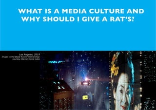 MEDIA CULTURES 1 :: WTF IS MEDIA CULTURE...?



               WHAT IS A MEDIA CULTURE AND
               WHY SHOULD I GIVE A RAT’S?




                 Los Angeles, 2019
Image: ©The Blade Runner Partnership/
         courtesy Warner Home Video     Los Angeles, 2019
                                        Image: ©The Blade Runner
                                        Partnership/courtesy Warner
                                        Home Video




                                                                                                                     SHIRALEE SAUL : 2010
 