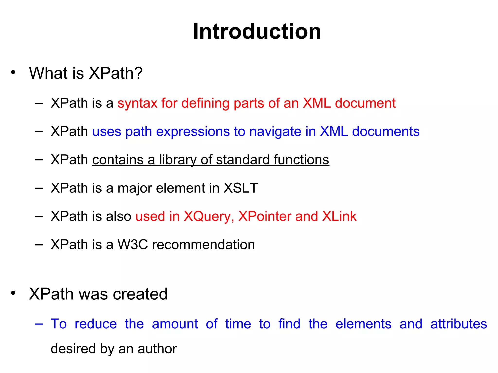 Introduction
• What is XPath?
– XPath is a syntax for defining parts of an XML document
– XPath uses path expressions to navigate in XML documents
– XPath contains a library of standard functions
– XPath is a major element in XSLT
– XPath is also used in XQuery, XPointer and XLink
– XPath is a W3C recommendation
• XPath was created
– To reduce the amount of time to find the elements and attributes
desired by an author
 