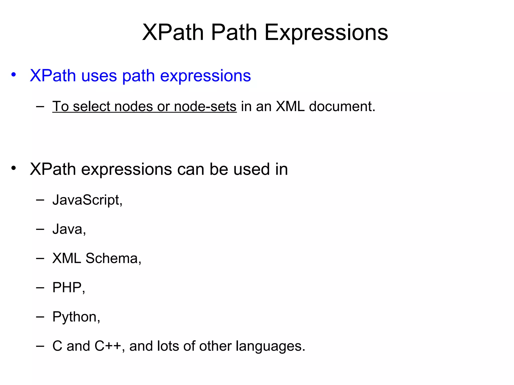 XPath Path Expressions
• XPath uses path expressions
– To select nodes or node-sets in an XML document.
• XPath expressions can be used in
– JavaScript,
– Java,
– XML Schema,
– PHP,
– Python,
– C and C++, and lots of other languages.
 