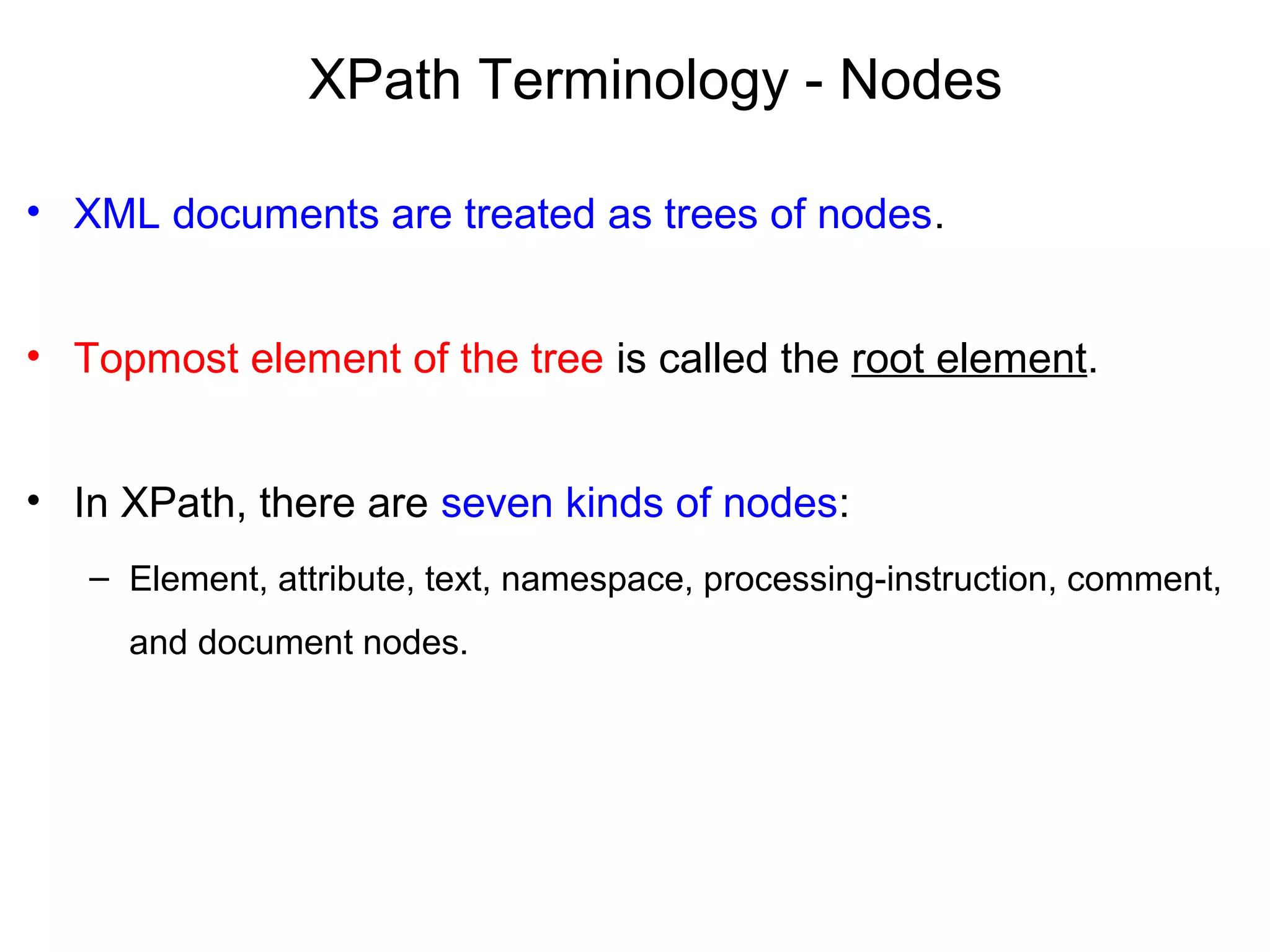 XPath Terminology - Nodes
• XML documents are treated as trees of nodes.
• Topmost element of the tree is called the root element.
• In XPath, there are seven kinds of nodes:
– Element, attribute, text, namespace, processing-instruction, comment,
and document nodes.
 