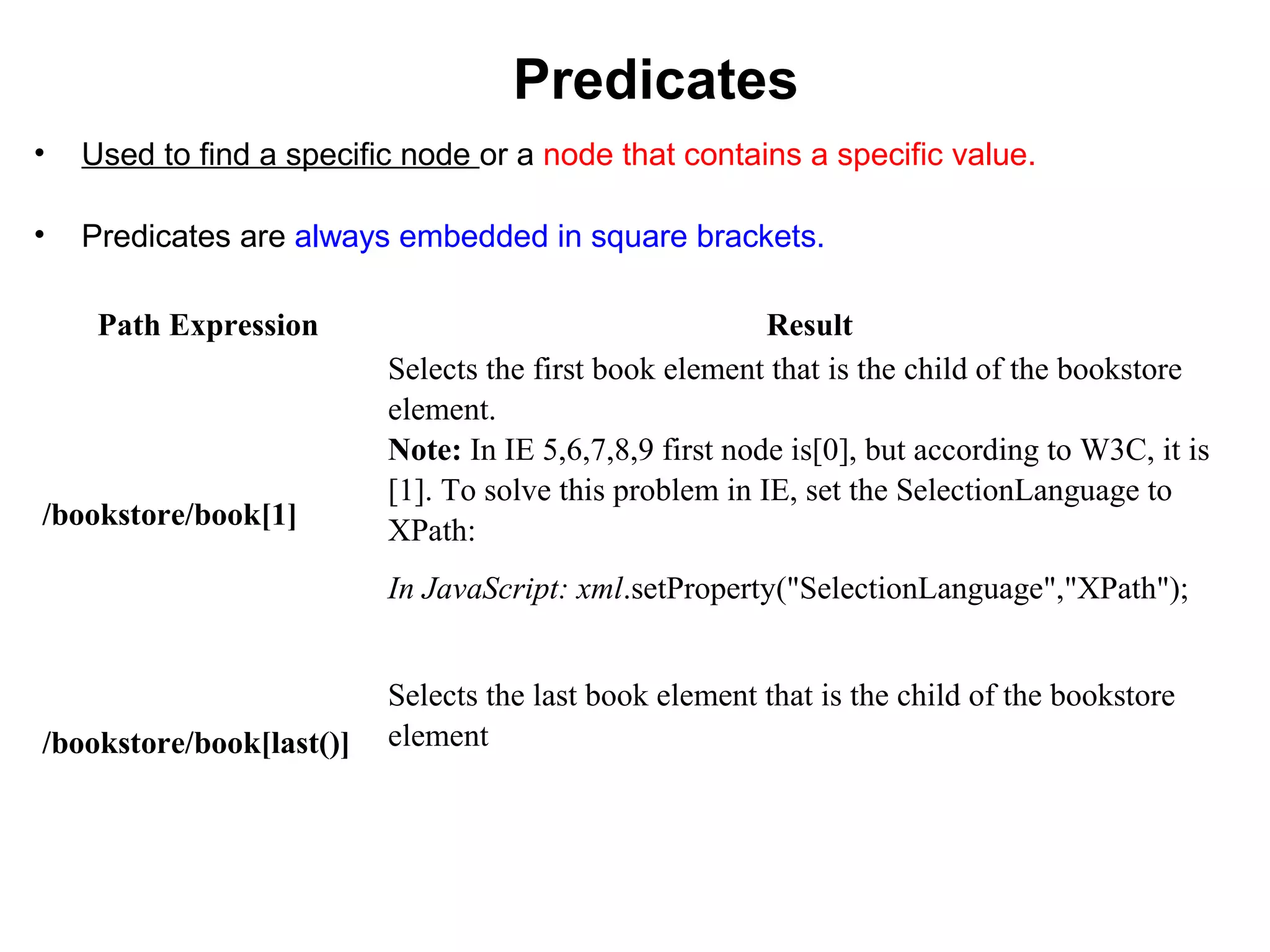 Predicates
• Used to find a specific node or a node that contains a specific value.
• Predicates are always embedded in square brackets.
Path Expression Result
/bookstore/book[1]
Selects the first book element that is the child of the bookstore
element.
Note: In IE 5,6,7,8,9 first node is[0], but according to W3C, it is
[1]. To solve this problem in IE, set the SelectionLanguage to
XPath:
In JavaScript: xml.setProperty("SelectionLanguage","XPath");
/bookstore/book[last()]
Selects the last book element that is the child of the bookstore
element
 