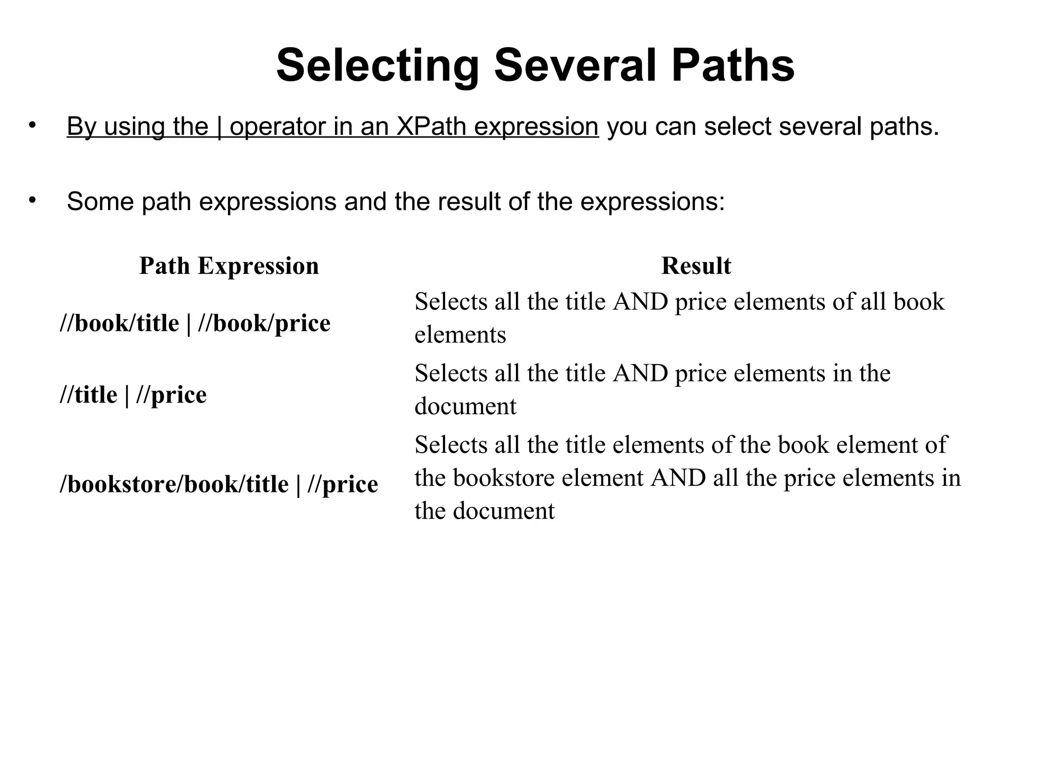 Selecting Several Paths
• By using the | operator in an XPath expression you can select several paths.
• Some path expressions and the result of the expressions:
Path Expression Result
//book/title | //book/price
Selects all the title AND price elements of all book
elements
//title | //price
Selects all the title AND price elements in the
document
/bookstore/book/title | //price
Selects all the title elements of the book element of
the bookstore element AND all the price elements in
the document
 