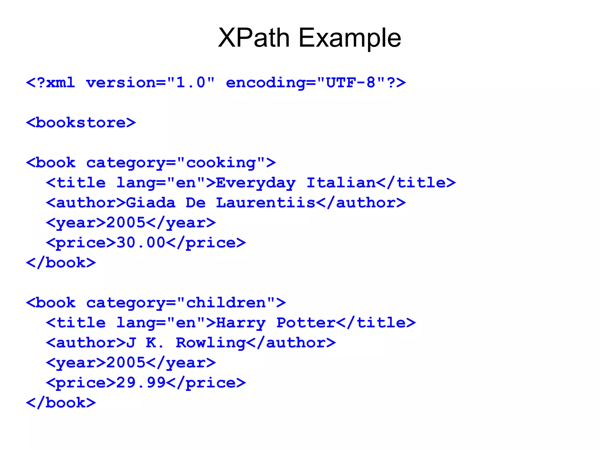 XPath Example
<?xml version="1.0" encoding="UTF-8"?>
<bookstore>
<book category="cooking">
  <title lang="en">Everyday Italian</title>
  <author>Giada De Laurentiis</author>
  <year>2005</year>
  <price>30.00</price>
</book>
<book category="children">
  <title lang="en">Harry Potter</title>
  <author>J K. Rowling</author>
  <year>2005</year>
  <price>29.99</price>
</book>
 