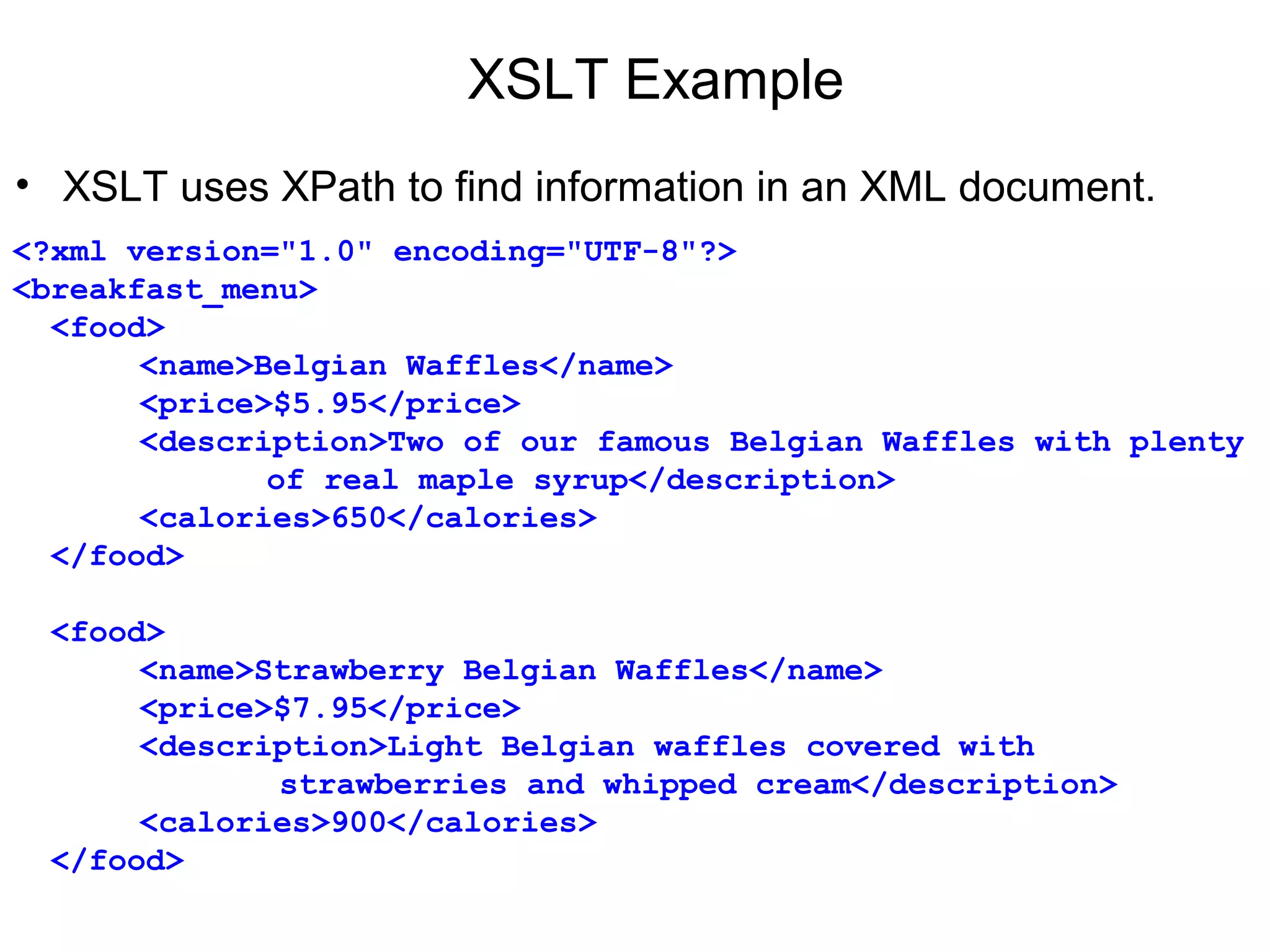 XSLT Example
• XSLT uses XPath to find information in an XML document.
<?xml version="1.0" encoding="UTF-8"?>
<breakfast_menu>
  <food>
<name>Belgian Waffles</name>
<price>$5.95</price>
<description>Two of our famous Belgian Waffles with plenty 
of real maple syrup</description>
<calories>650</calories>
  </food>
  <food>
<name>Strawberry Belgian Waffles</name>
<price>$7.95</price>
<description>Light Belgian waffles covered with 
              strawberries and whipped cream</description>
<calories>900</calories>
  </food>
 